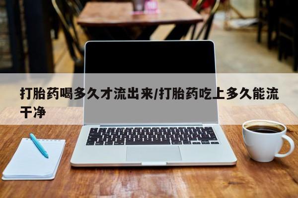 流产药购买方式打胎药喝多久才流出来/打胎药吃上多久能流干净