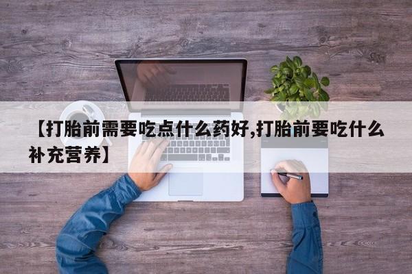 流产药购买方式【打胎前需要吃点什么药好,打胎前要吃什么补充营养】