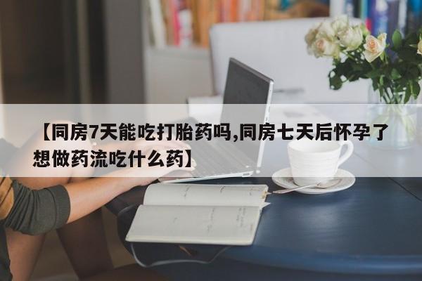 流产药购买方式【同房7天能吃打胎药吗,同房七天后怀孕了想做药流吃什么药】