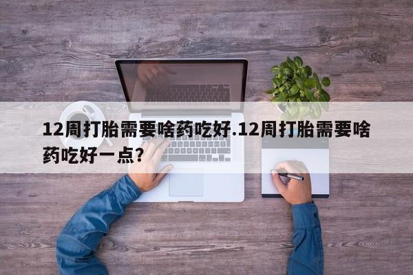 流产药购买方式12周打胎需要啥药吃好.12周打胎需要啥药吃好一点？