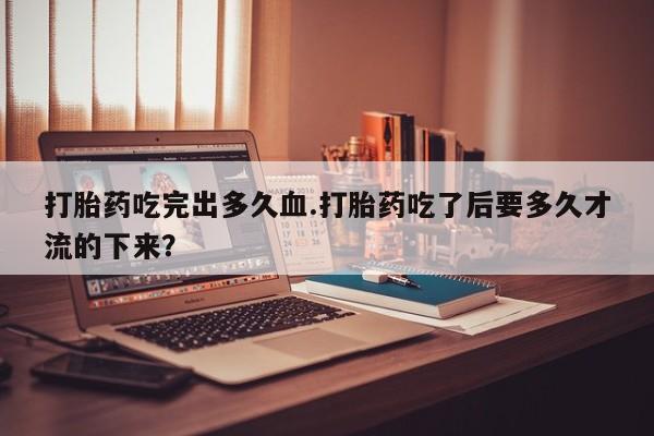 流产药购买方式打胎药吃完出多久血.打胎药吃了后要多久才流的下来？
