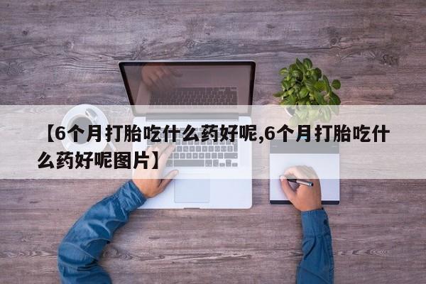 流产药购买方式【6个月打胎吃什么药好呢,6个月打胎吃什么药好呢图片】