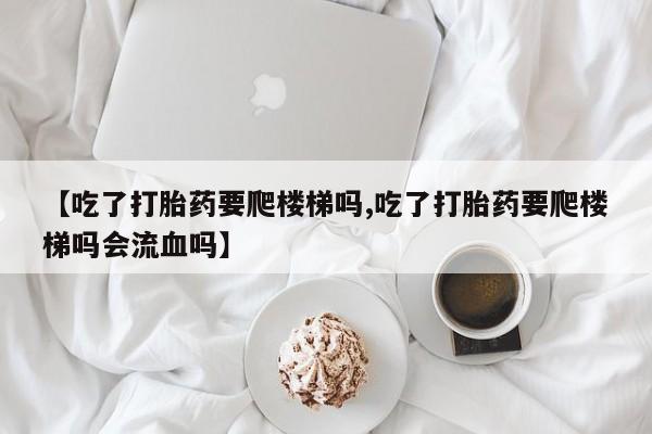 流产药购买方式【吃了打胎药要爬楼梯吗,吃了打胎药要爬楼梯吗会流血吗】