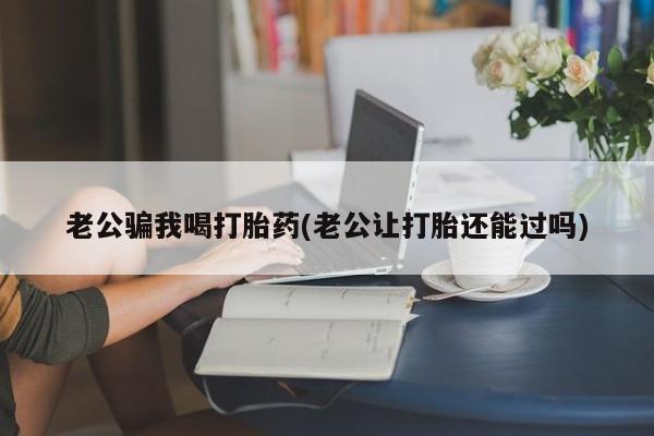 流产药购买方式老公骗我喝打胎药(老公让打胎还能过吗)