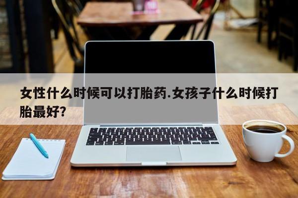 流产药购买方式女性什么时候可以打胎药.女孩子什么时候打胎最好?