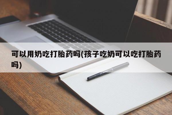 流产药购买方式可以用奶吃打胎药吗(孩子吃奶可以吃打胎药吗)