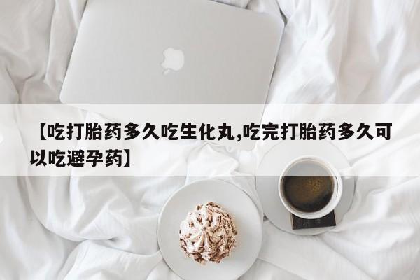 流产药购买方式【吃打胎药多久吃生化丸,吃完打胎药多久可以吃避孕药】