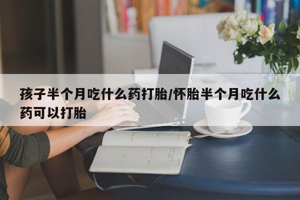 流产药购买方式孩子半个月吃什么药打胎/怀胎半个月吃什么药可以打胎