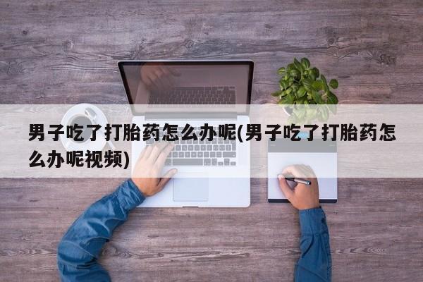 流产药购买方式男子吃了打胎药怎么办呢(男子吃了打胎药怎么办呢视频)