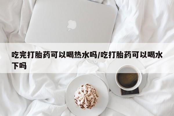 流产药购买方式吃完打胎药可以喝热水吗/吃打胎药可以喝水下吗