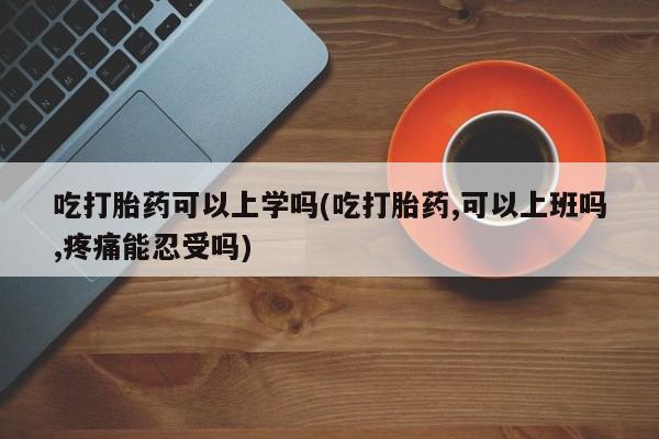 流产药购买方式吃打胎药可以上学吗(吃打胎药,可以上班吗,疼痛能忍受吗)