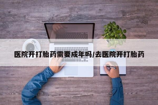 流产药购买方式医院开打胎药需要成年吗/去医院开打胎药