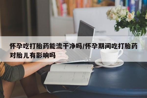 流产药购买方式怀孕吃打胎药能流干净吗/怀孕期间吃打胎药对胎儿有影响吗