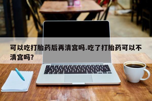 流产药购买方式可以吃打胎药后再清宫吗.吃了打胎药可以不清宫吗？