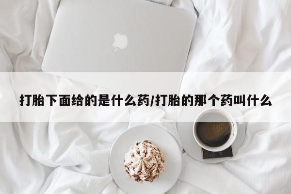 流产药购买方式打胎下面给的是什么药/打胎的那个药叫什么