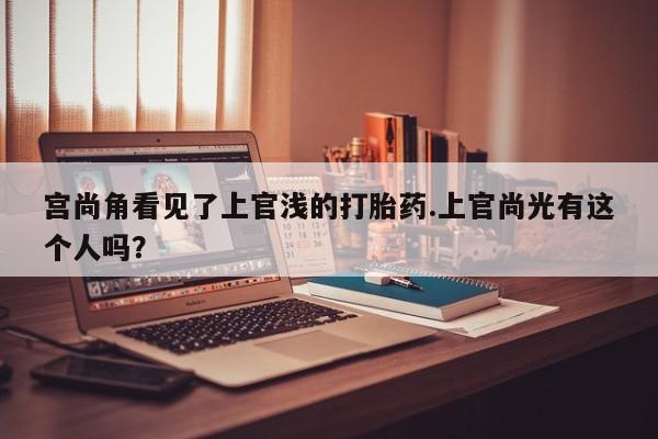 流产药购买方式宫尚角看见了上官浅的打胎药.上官尚光有这个人吗？