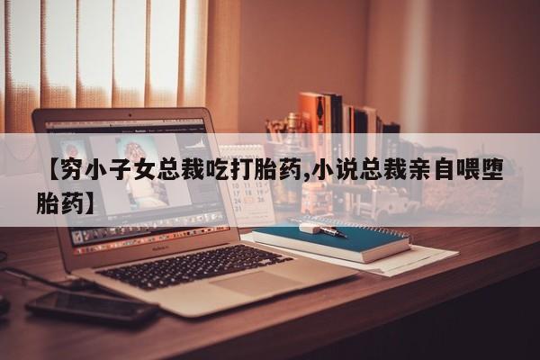 流产药购买方式【穷小子女总裁吃打胎药,小说总裁亲自喂堕胎药】