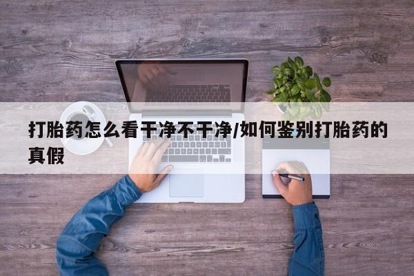 流产药购买方式打胎药怎么看干净不干净/如何鉴别打胎药的真假