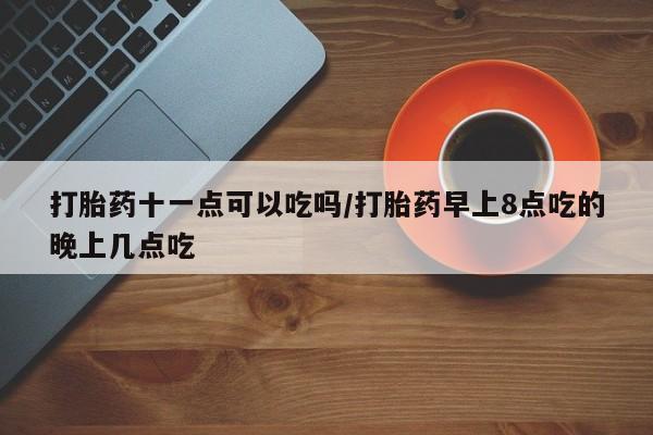 流产药购买方式打胎药十一点可以吃吗/打胎药早上8点吃的晚上几点吃