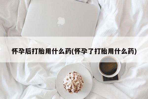 流产药购买方式怀孕后打胎用什么药(怀孕了打胎用什么药)