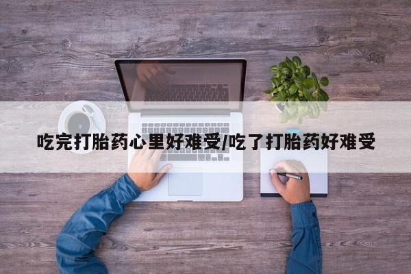 流产药购买方式吃完打胎药心里好难受/吃了打胎药好难受