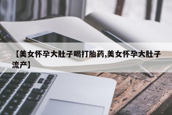 流产药购买方式【美女怀孕大肚子喝打胎药,美女怀孕大肚子流产】