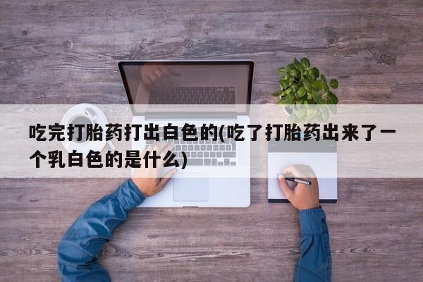 流产药购买方式吃完打胎药打出白色的(吃了打胎药出来了一个乳白色的是什么)