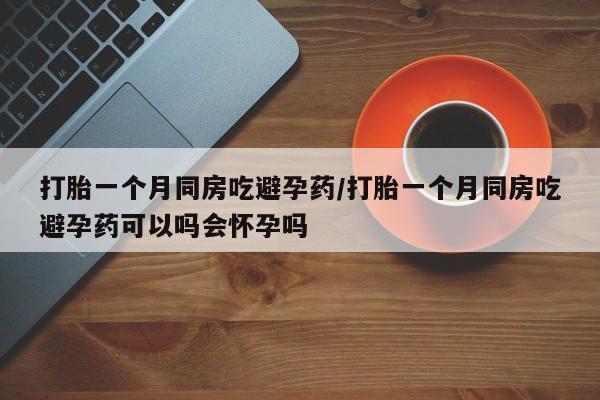 流产药购买方式打胎一个月同房吃避孕药/打胎一个月同房吃避孕药可以吗会怀孕吗
