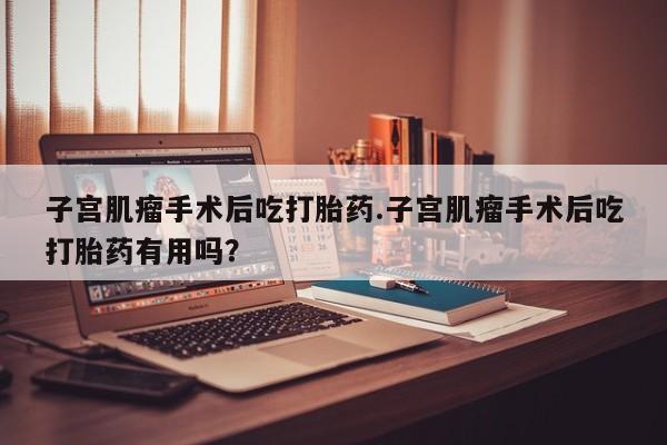 流产药购买方式子宫肌瘤手术后吃打胎药.子宫肌瘤手术后吃打胎药有用吗?