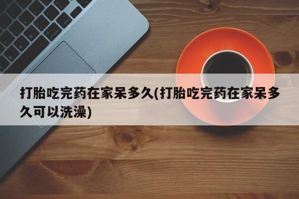 流产药购买方式打胎吃完药在家呆多久(打胎吃完药在家呆多久可以洗澡)
