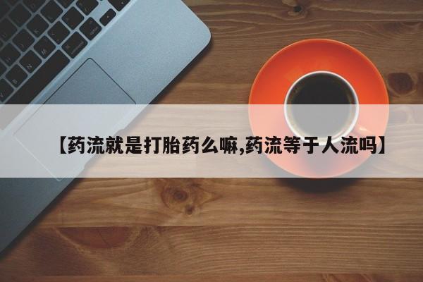 流产药购买方式【药流就是打胎药么嘛,药流等于人流吗】