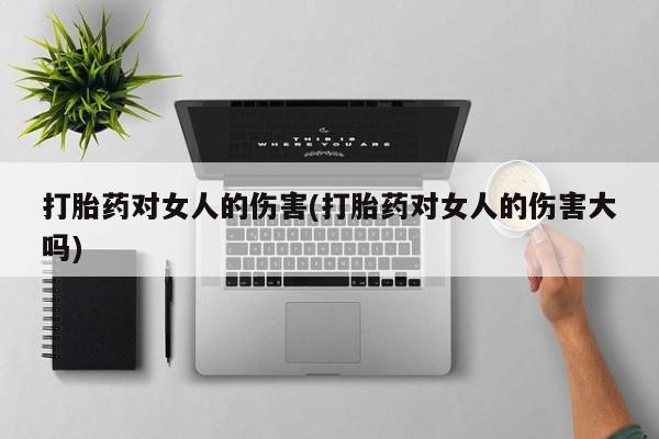 流产药购买方式打胎药对女人的伤害(打胎药对女人的伤害大吗)