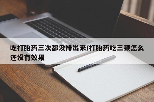 流产药购买方式吃打胎药三次都没排出来/打胎药吃三顿怎么还没有效果