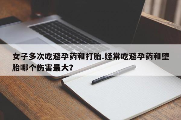流产药购买方式女子多次吃避孕药和打胎.经常吃避孕药和堕胎哪个伤害最大?