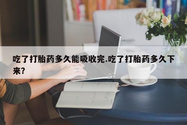 流产药购买方式吃了打胎药多久能吸收完.吃了打胎药多久下来?