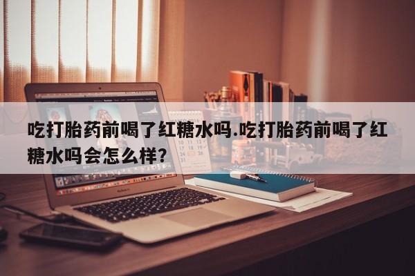 流产药购买方式吃打胎药前喝了红糖水吗.吃打胎药前喝了红糖水吗会怎么样？