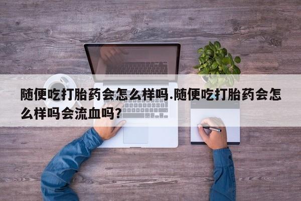 流产药购买方式随便吃打胎药会怎么样吗.随便吃打胎药会怎么样吗会流血吗？