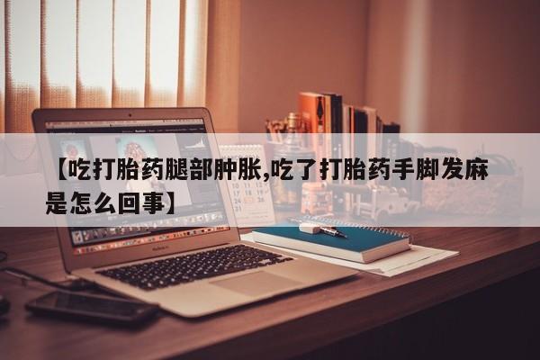 流产药购买方式【吃打胎药腿部肿胀,吃了打胎药手脚发麻 是怎么回事】