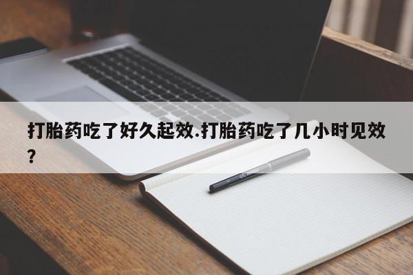 流产药购买方式打胎药吃了好久起效.打胎药吃了几小时见效？