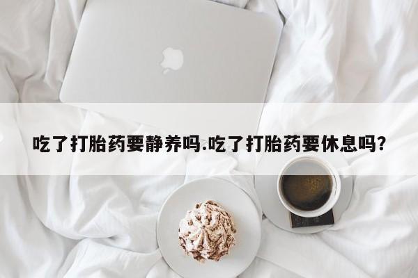 流产药购买方式吃了打胎药要静养吗.吃了打胎药要休息吗？