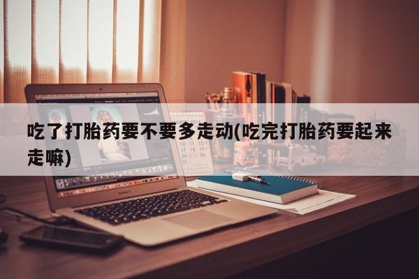 流产药购买方式吃了打胎药要不要多走动(吃完打胎药要起来走嘛)