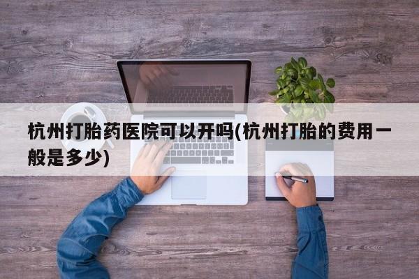 流产药购买方式杭州打胎药医院可以开吗(杭州打胎的费用一般是多少)