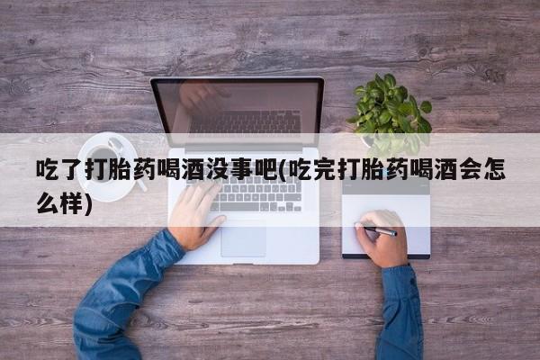 流产药购买方式吃了打胎药喝酒没事吧(吃完打胎药喝酒会怎么样)