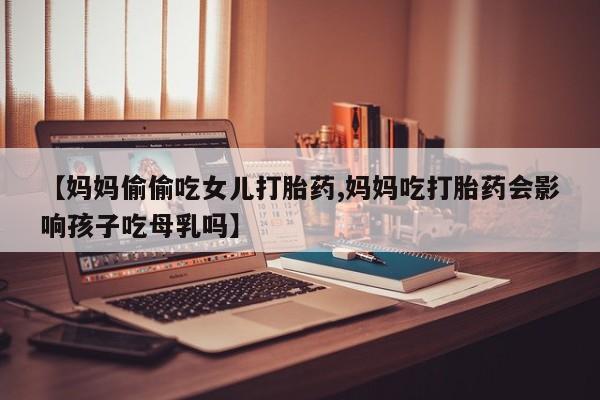 流产药购买方式【妈妈偷偷吃女儿打胎药,妈妈吃打胎药会影响孩子吃母乳吗】