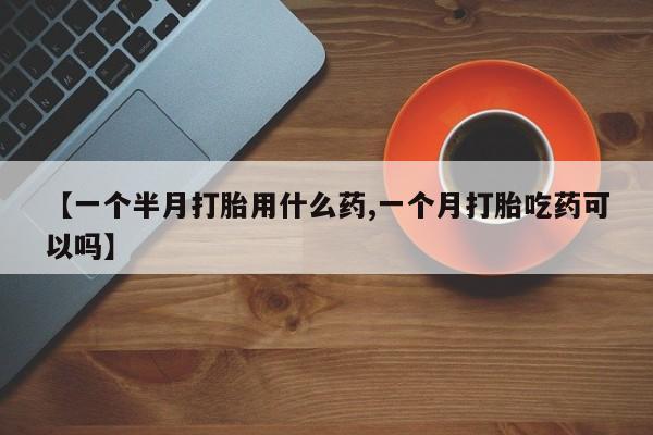 流产药购买方式【一个半月打胎用什么药,一个月打胎吃药可以吗】