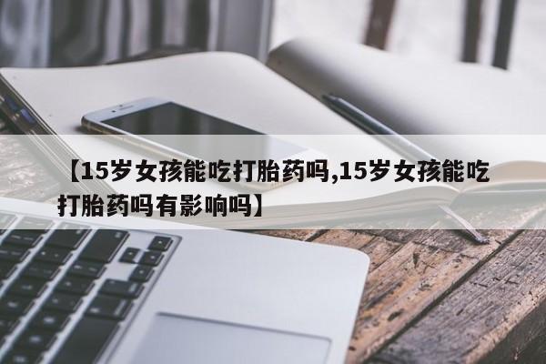 流产药购买方式【15岁女孩能吃打胎药吗,15岁女孩能吃打胎药吗有影响吗】