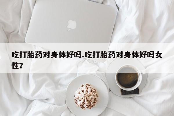 流产药购买方式吃打胎药对身体好吗.吃打胎药对身体好吗女性？