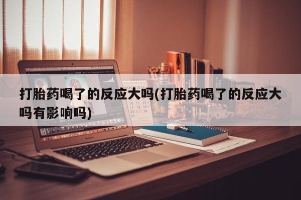 流产药购买方式打胎药喝了的反应大吗(打胎药喝了的反应大吗有影响吗)
